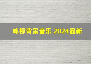 咏柳背景音乐 2024最新